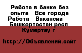 Работа в банке без опыта - Все города Работа » Вакансии   . Башкортостан респ.,Кумертау г.